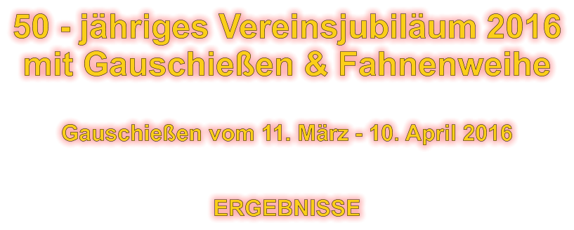 50 - jhriges Vereinsjubilum 2016 mit Gauschieen & Fahnenweihe  Gauschieen vom 11. Mrz - 10. April 2016   ERGEBNISSE